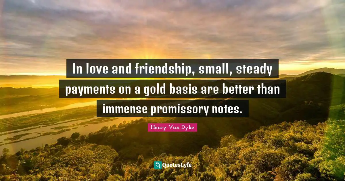 In love and friendship, small, steady payments on a gold basis are better than immense promissory notes.