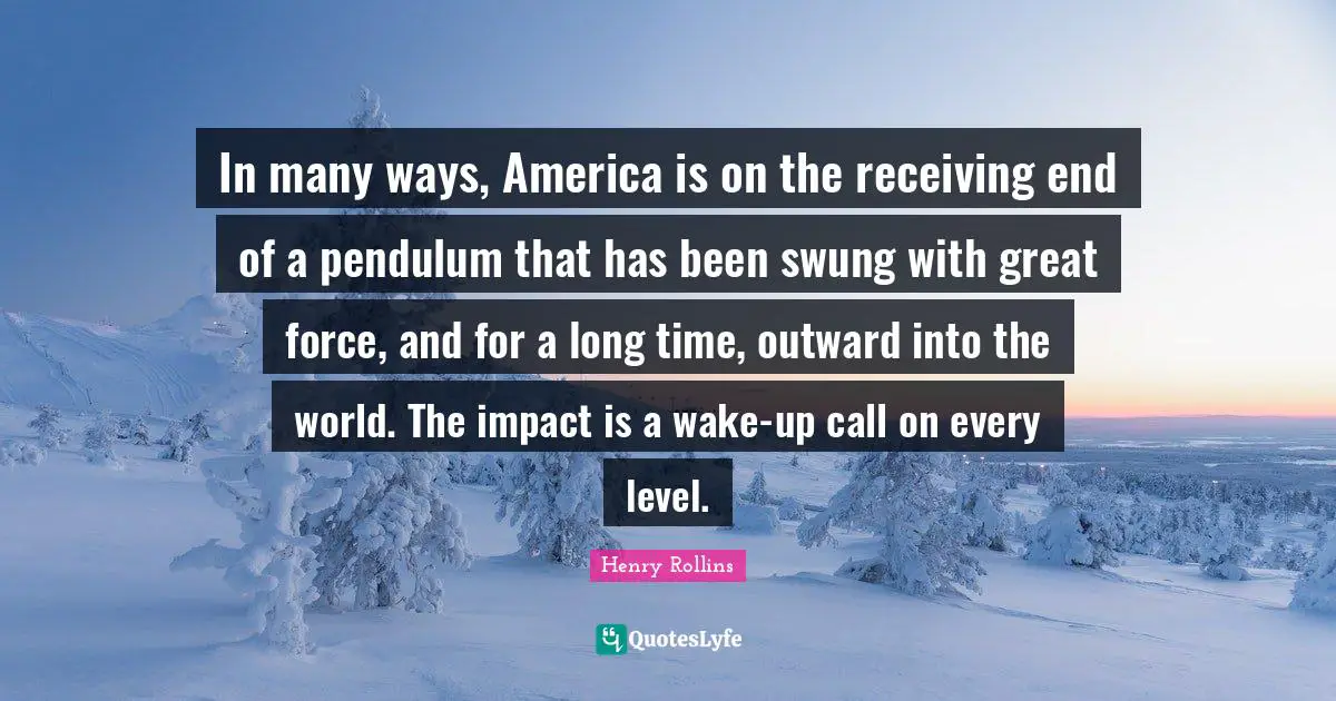 Time World Quotes: "In many ways, America is on the receiving end of a pendulum that has been swung with great force, and for a long time, outward into the world. The impact is a wake-up call on every level."