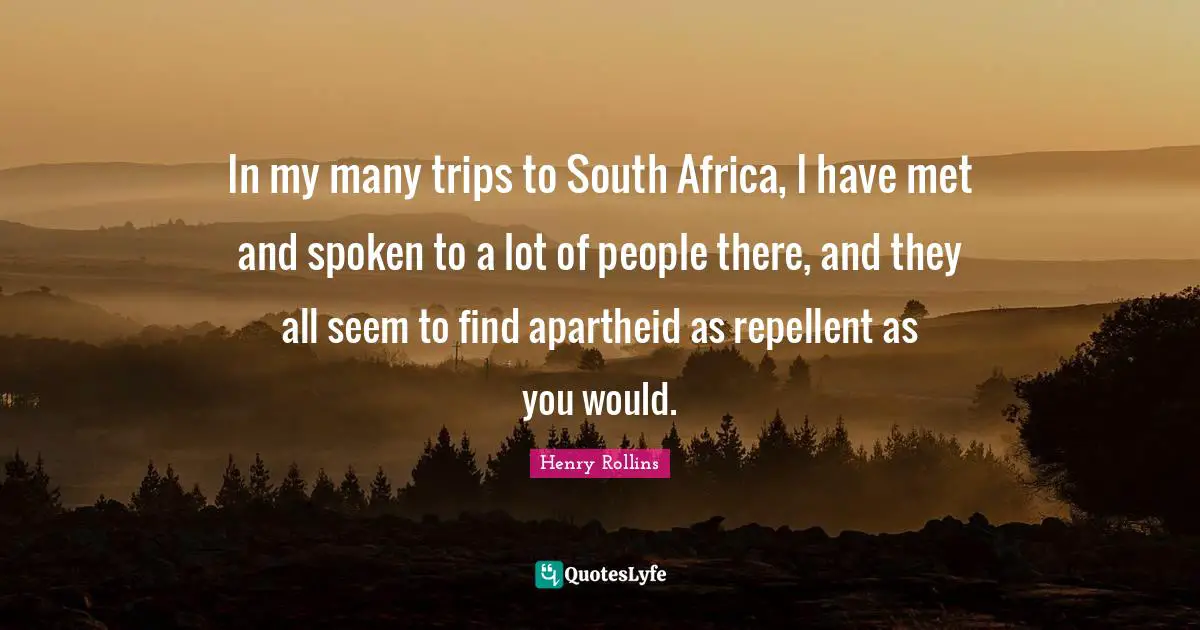 In my many trips to South Africa, I have met and spoken to a lot of people there, and they all seem to find apartheid as repellent as you would.