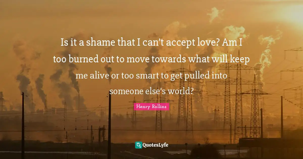 Is it a shame that I can’t accept love? Am I too burned out to move towards what will keep me alive or too smart to get pulled into someone else’s world?