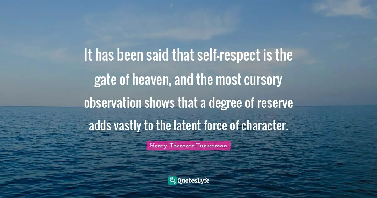 Henry Theodore Tuckerman Quotes: "It has been said that self-respect is the gate of heaven, and the most cursory observation shows that a degree of reserve adds vastly to the latent force of character."