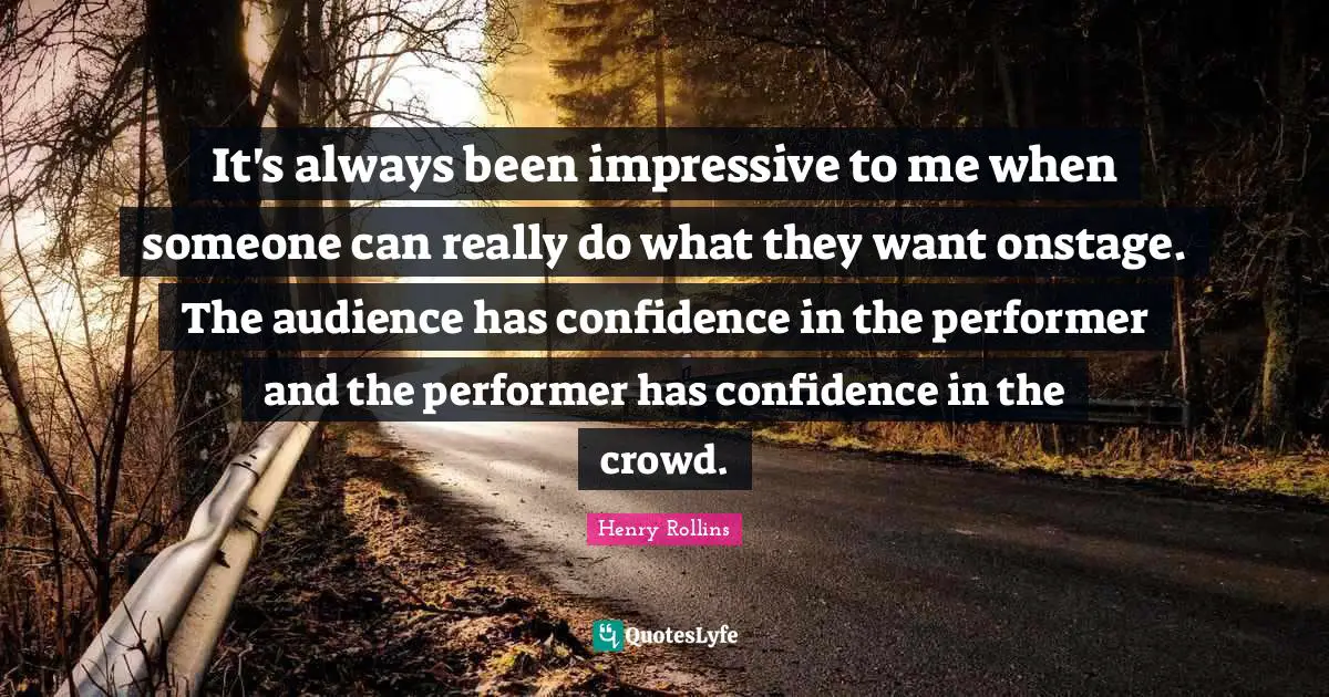 It's always been impressive to me when someone can really do what they want onstage. The audience has confidence in the performer and the performer has confidence in the crowd.