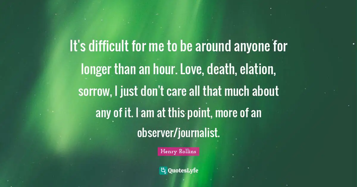It's difficult for me to be around anyone for longer than an hour. Love, death, elation, sorrow, I just don't care all that much about any of it. I am at this point, more of an observer/journalist.