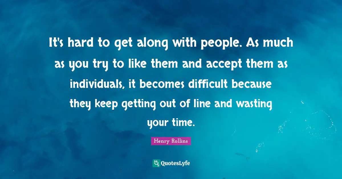 It's hard to get along with people. As much as you try to like them and accept them as individuals, it becomes difficult because they keep getting out of line and wasting your time.