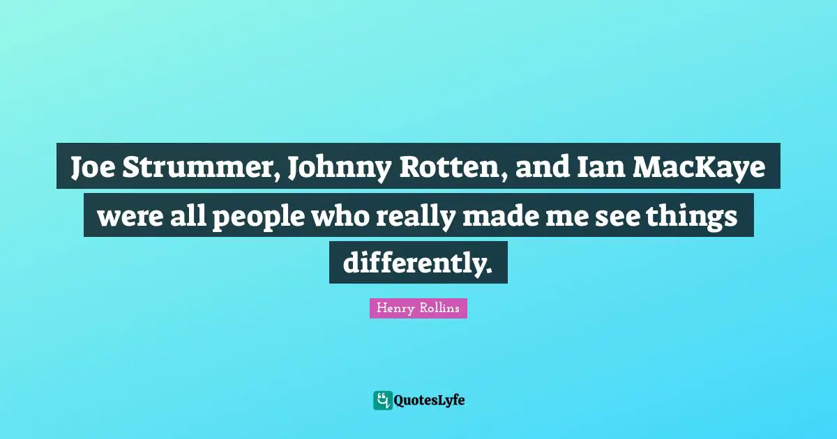 Joe Strummer, Johnny Rotten, and Ian MacKaye were all people who really made me see things differently.