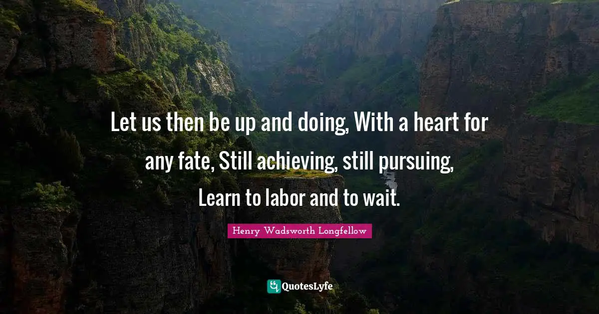 Let us then be up and doing, With a heart for any fate, Still achieving, still pursuing, Learn to labor and to wait.