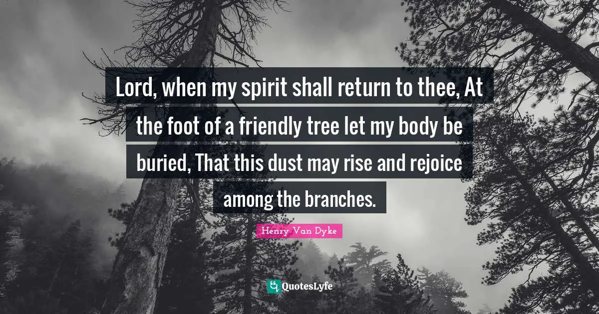 Lord, when my spirit shall return to thee, At the foot of a friendly tree let my body be buried, That this dust may rise and rejoice among the branches.