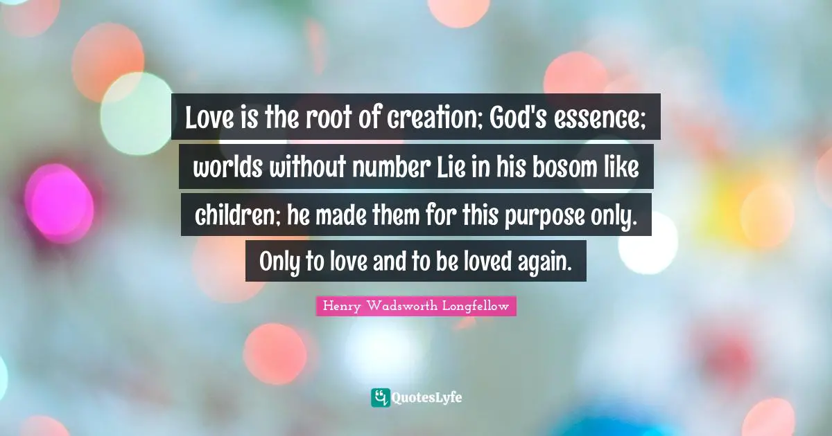 Henry Wadsworth Longfellow Quotes: "Love is the root of creation; God's essence; worlds without number Lie in his bosom like children; he made them for this purpose only. Only to love and to be loved again."
