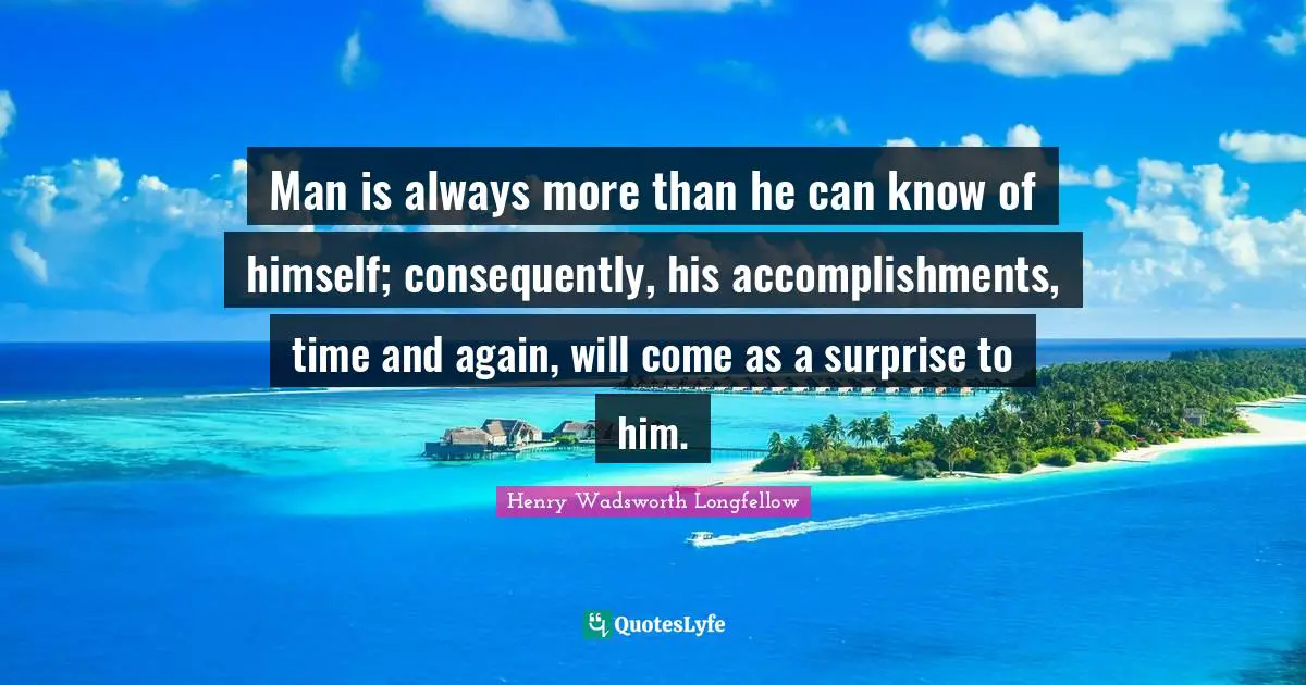 Henry Wadsworth Longfellow Quotes: "Man is always more than he can know of himself; consequently, his accomplishments, time and again, will come as a surprise to him."