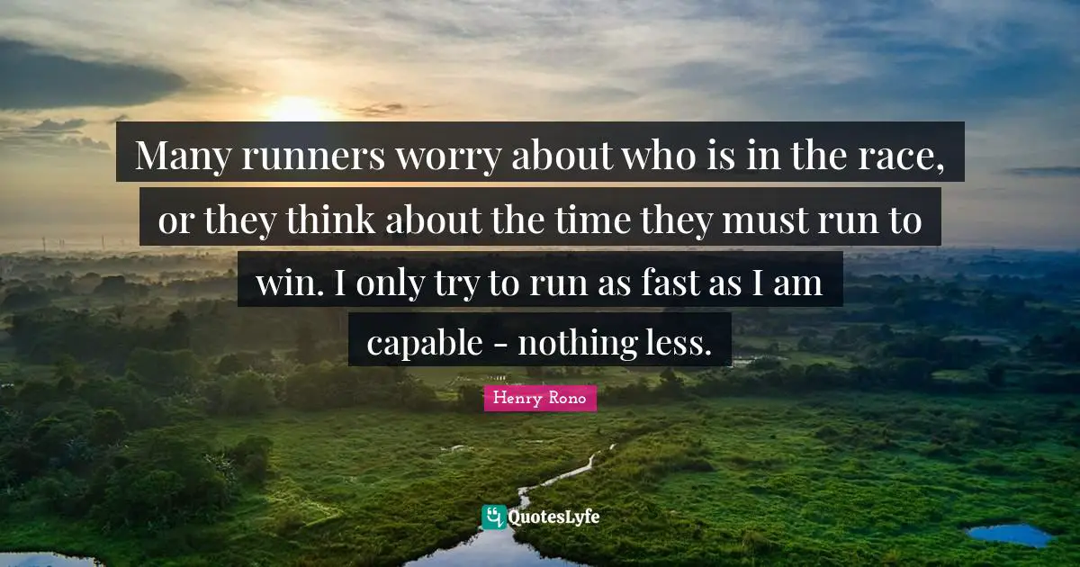 Many runners worry about who is in the race, or they think about the time they must run to win. I only try to run as fast as I am capable - nothing less.