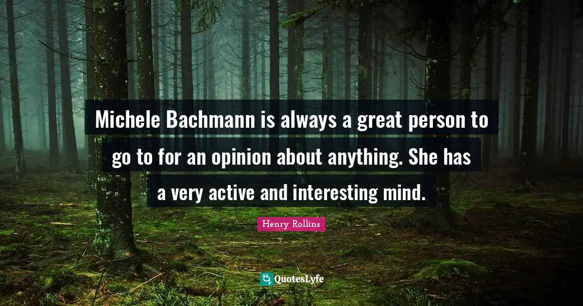 Michele Bachmann is always a great person to go to for an opinion about anything. She has a very active and interesting mind.