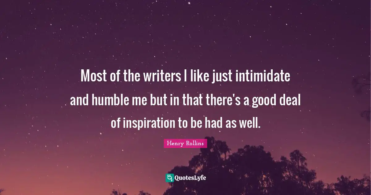 Most of the writers I like just intimidate and humble me but in that there's a good deal of inspiration to be had as well.