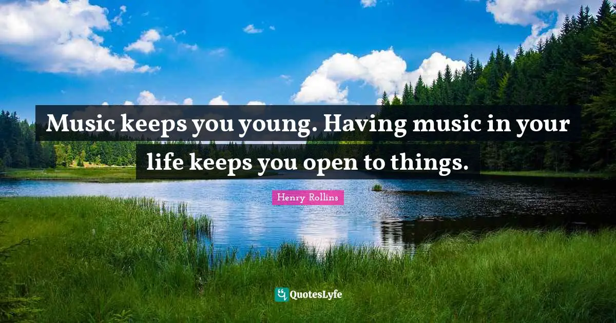 Music keeps you young. Having music in your life keeps you open to things.