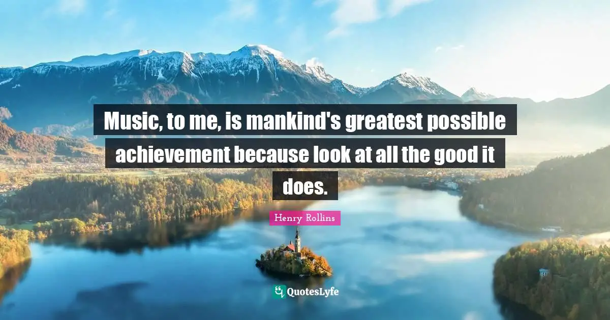 Music, to me, is mankind's greatest possible achievement because look at all the good it does.