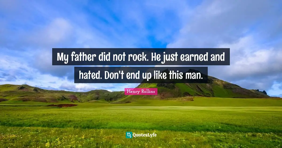 My father did not rock. He just earned and hated. Don't end up like this man.