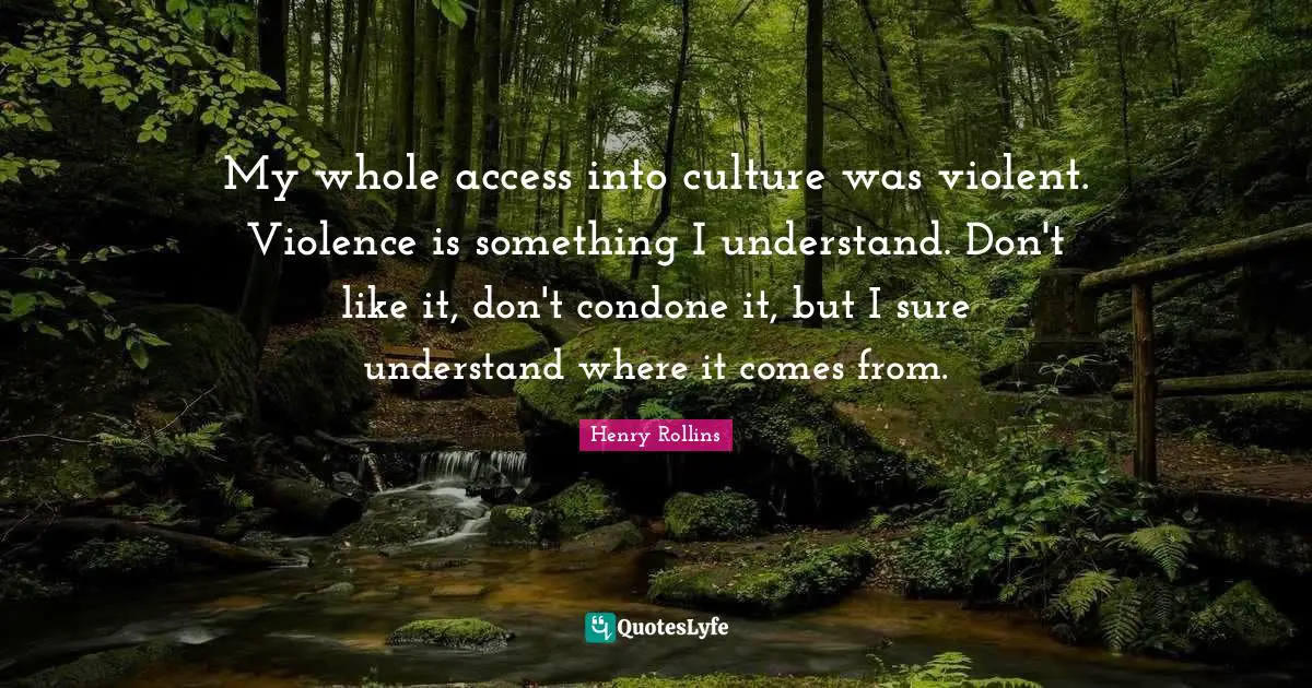 My whole access into culture was violent. Violence is something I understand. Don't like it, don't condone it, but I sure understand where it comes from.