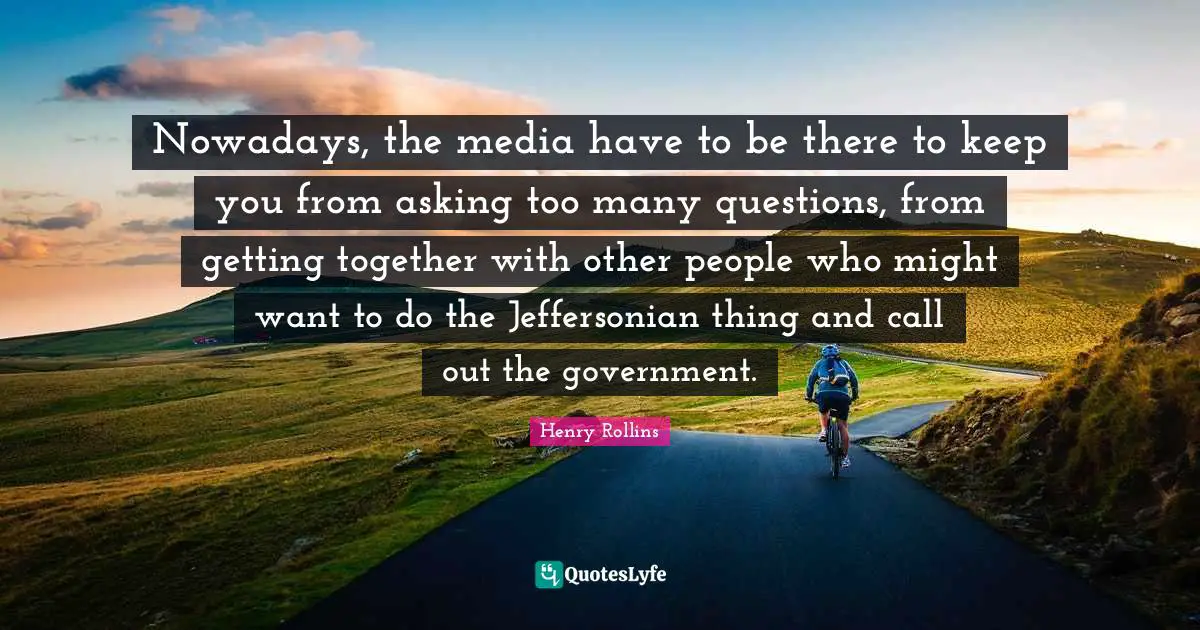 Nowadays, the media have to be there to keep you from asking too many questions, from getting together with other people who might want to do the Jeffersonian thing and call out the government.