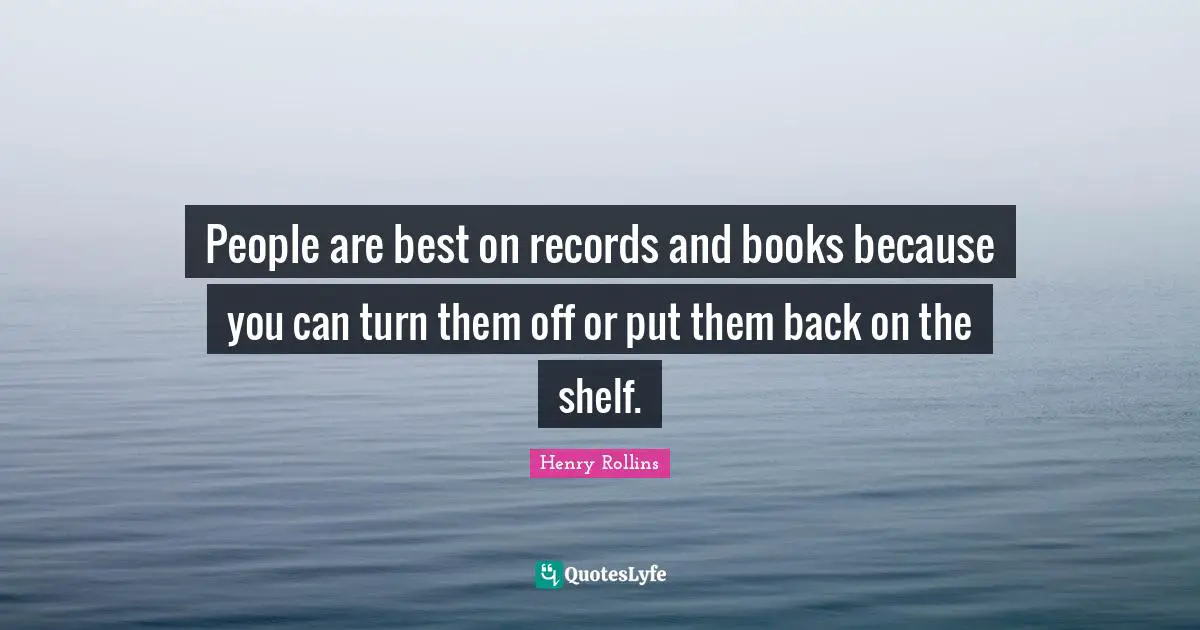 People are best on records and books because you can turn them off or put them back on the shelf.