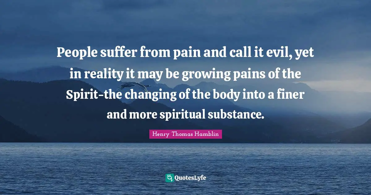 People suffer from pain and call it evil, yet in reality it may be growing pains of the Spirit-the changing of the body into a finer and more spiritual substance.