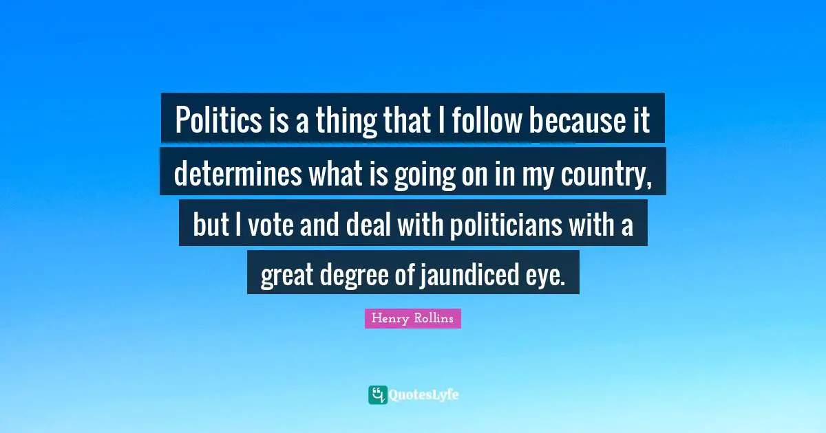 Politics is a thing that I follow because it determines what is going on in my country, but I vote and deal with politicians with a great degree of jaundiced eye.