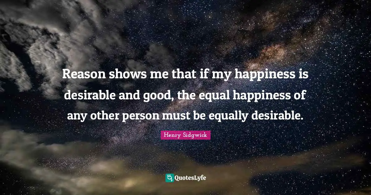 Desirable Quotes: "Reason shows me that if my happiness is desirable and good, the equal happiness of any other person must be equally desirable."