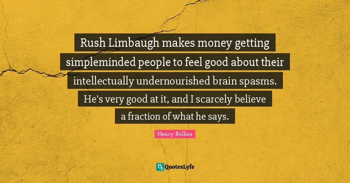 Rush Limbaugh makes money getting simpleminded people to feel good about their intellectually undernourished brain spasms. He's very good at it, and I scarcely believe a fraction of what he says.