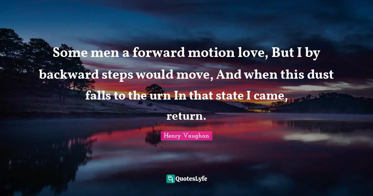 Some men a forward motion love, But I by backward steps would move, And when this dust falls to the urn In that state I came, return.