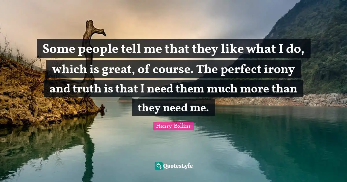 Some people tell me that they like what I do, which is great, of course. The perfect irony and truth is that I need them much more than they need me.