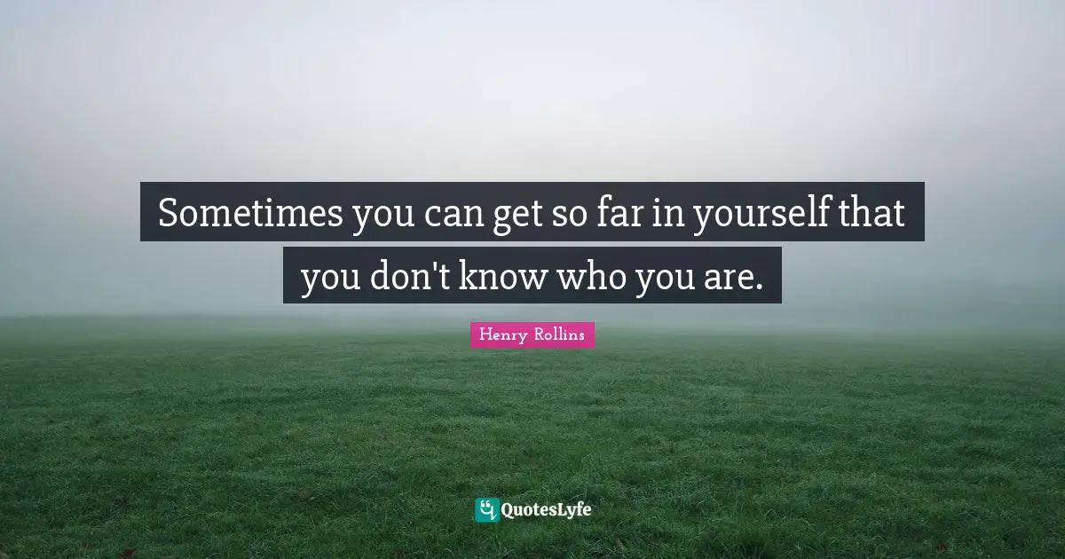 Sometimes you can get so far in yourself that you don't know who you are.