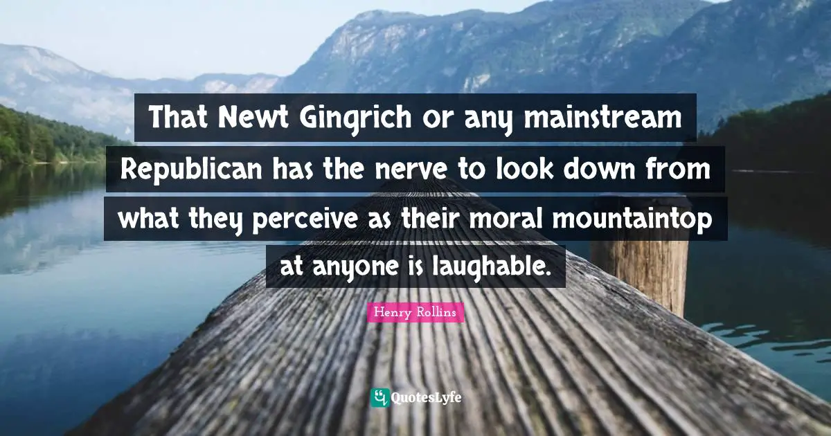 That Newt Gingrich or any mainstream Republican has the nerve to look down from what they perceive as their moral mountaintop at anyone is laughable.