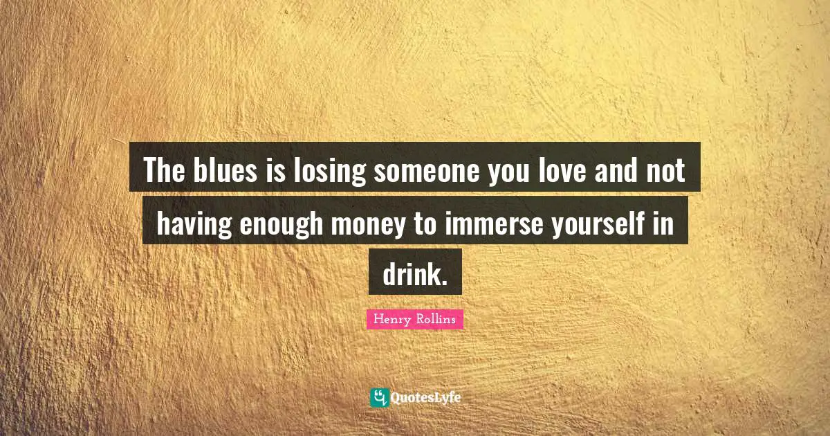 The blues is losing someone you love and not having enough money to immerse yourself in drink.