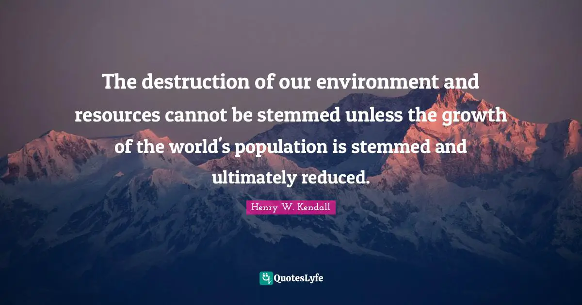 The destruction of our environment and resources cannot be stemmed unless the growth of the world's population is stemmed and ultimately reduced.