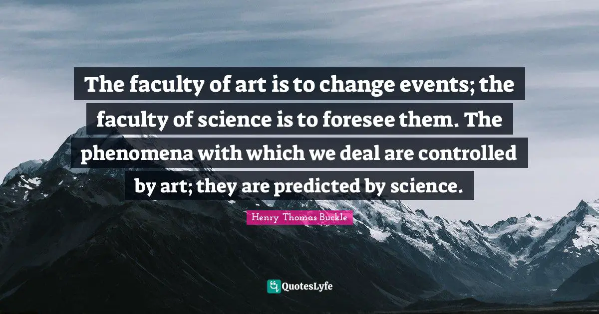 Henry Thomas Buckle Quotes: The faculty of art is to change events; the faculty of science is to foresee them. The phenomena with which we deal are controlled by art; they are predicted by science.