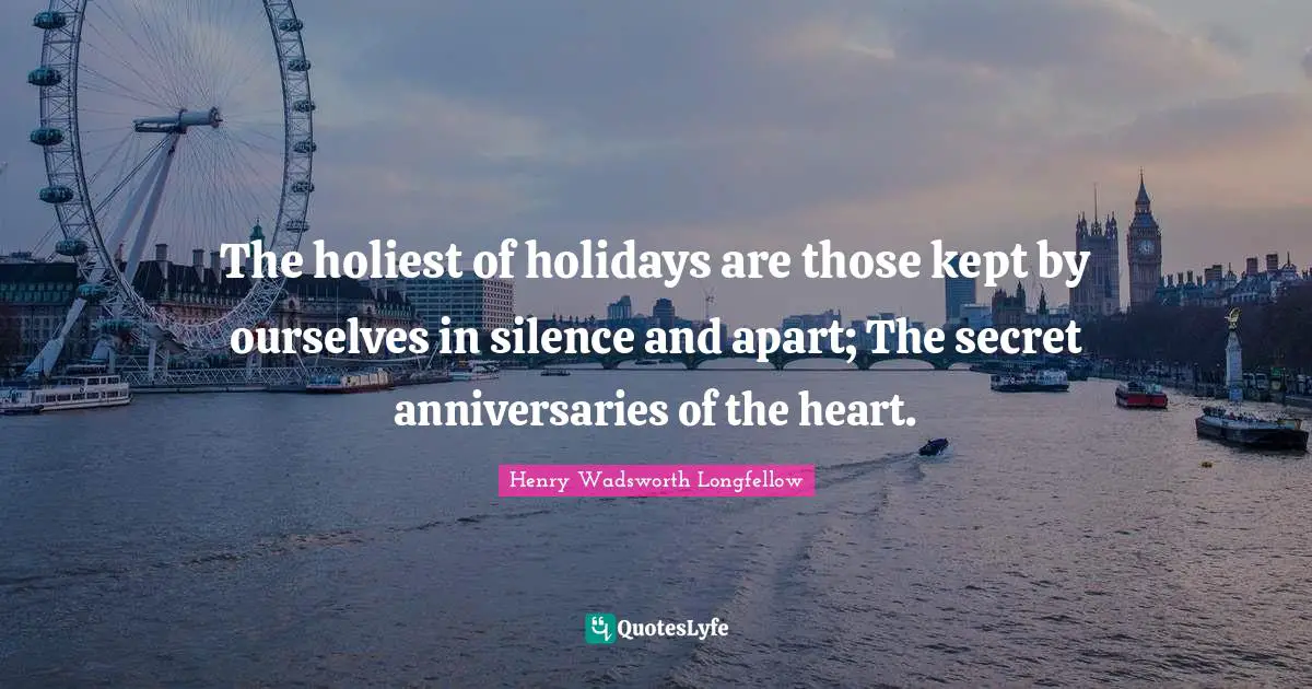 The holiest of holidays are those kept by ourselves in silence and apart; The secret anniversaries of the heart.