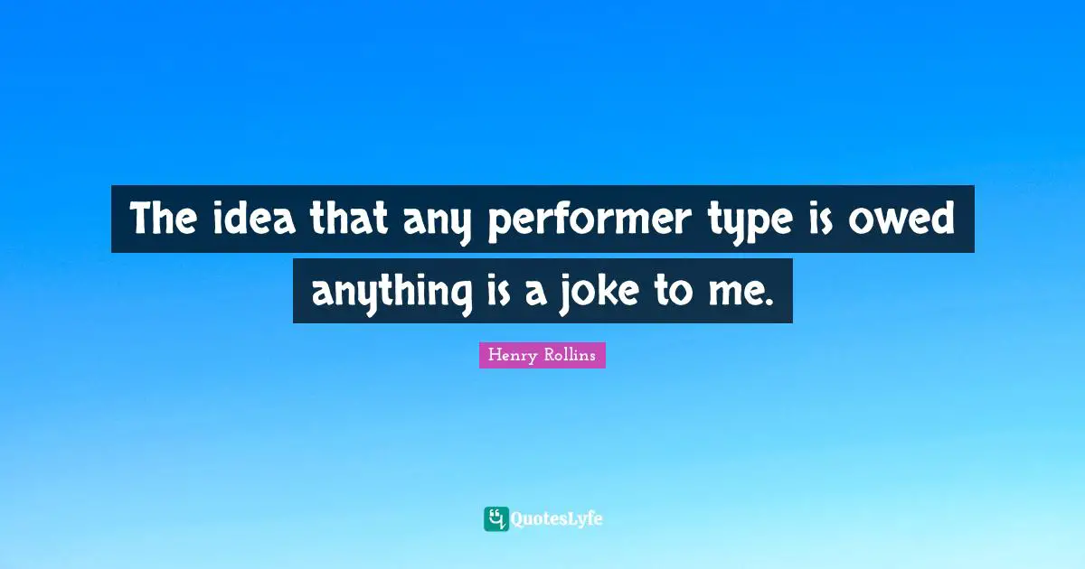 The idea that any performer type is owed anything is a joke to me.