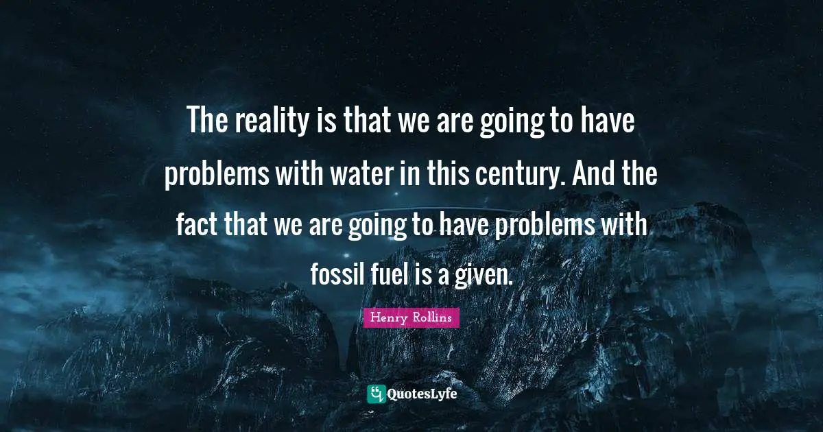 The reality is that we are going to have problems with water in this century. And the fact that we are going to have problems with fossil fuel is a given.