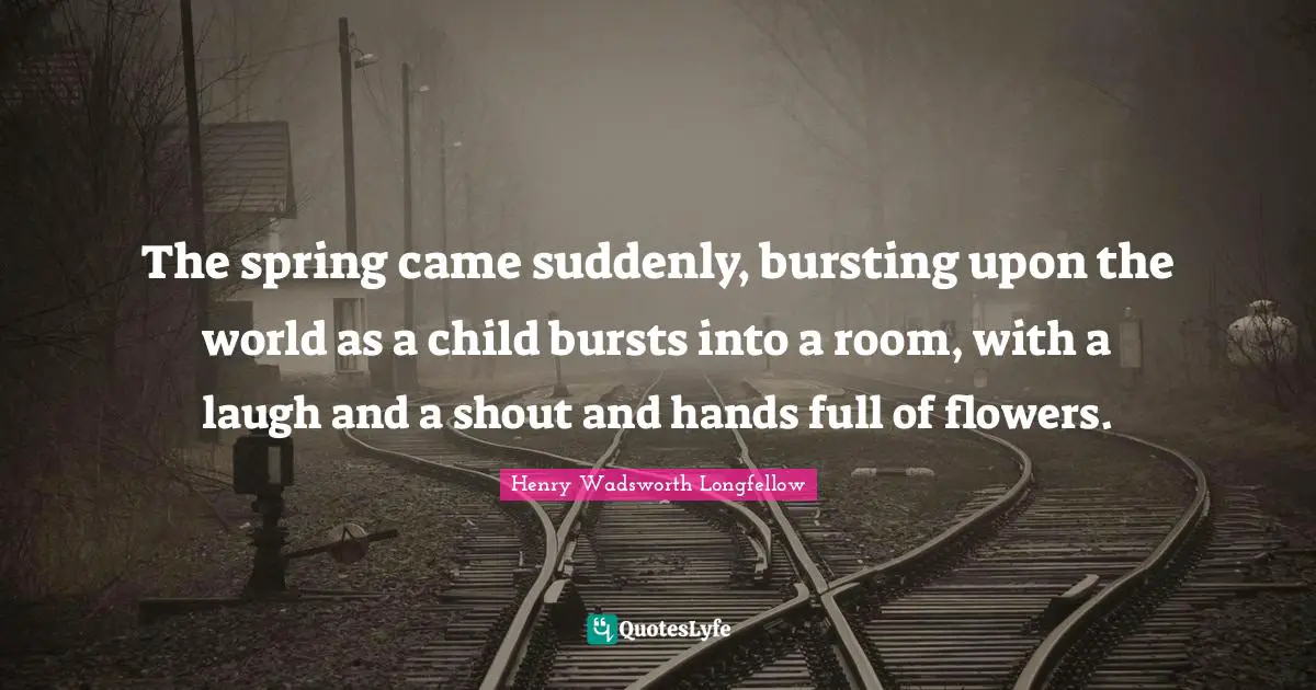 Henry Wadsworth Longfellow Quotes: "The spring came suddenly, bursting upon the world as a child bursts into a room, with a laugh and a shout and hands full of flowers."