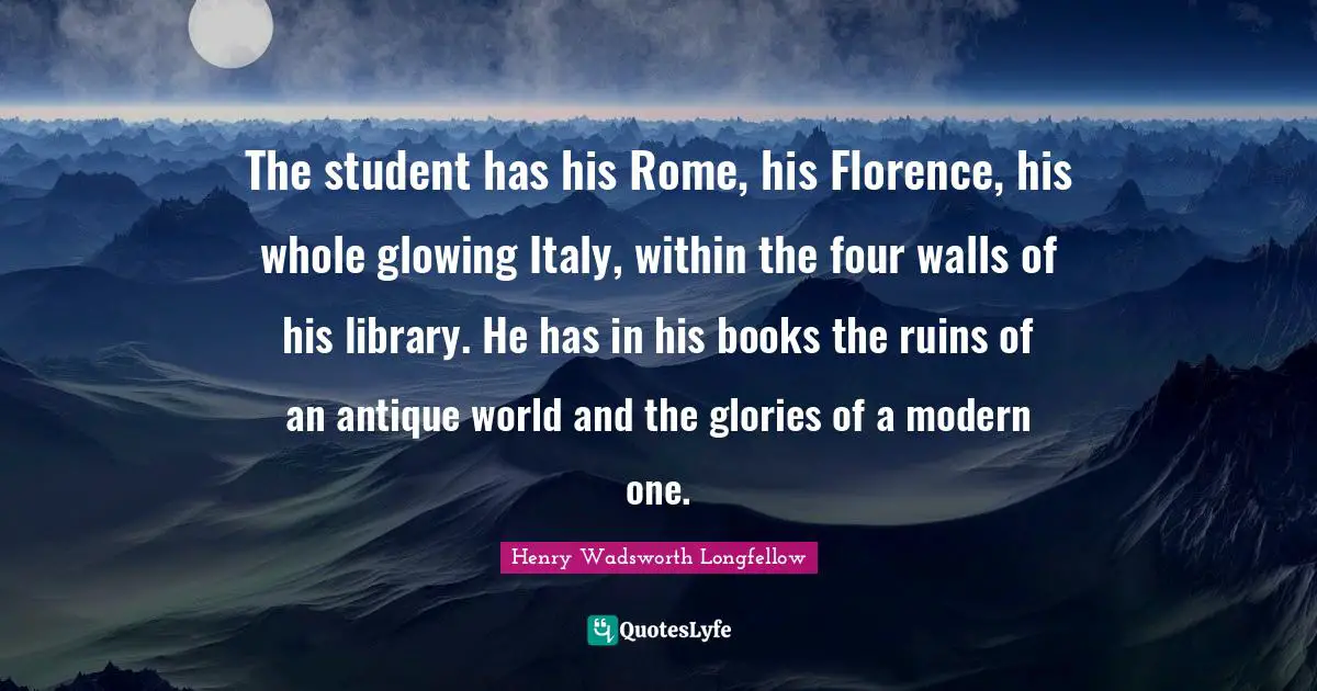 Henry Wadsworth Longfellow Quotes: "The student has his Rome, his Florence, his whole glowing Italy, within the four walls of his library. He has in his books the ruins of an antique world and the glories of a modern one."