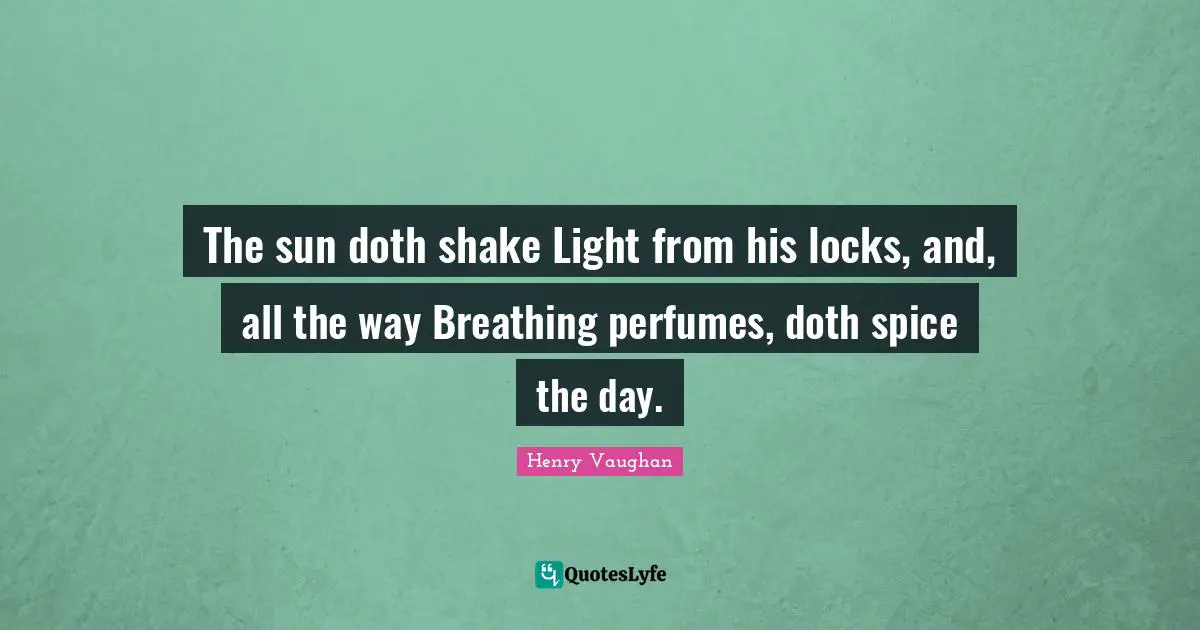 The sun doth shake Light from his locks, and, all the way Breathing perfumes, doth spice the day.