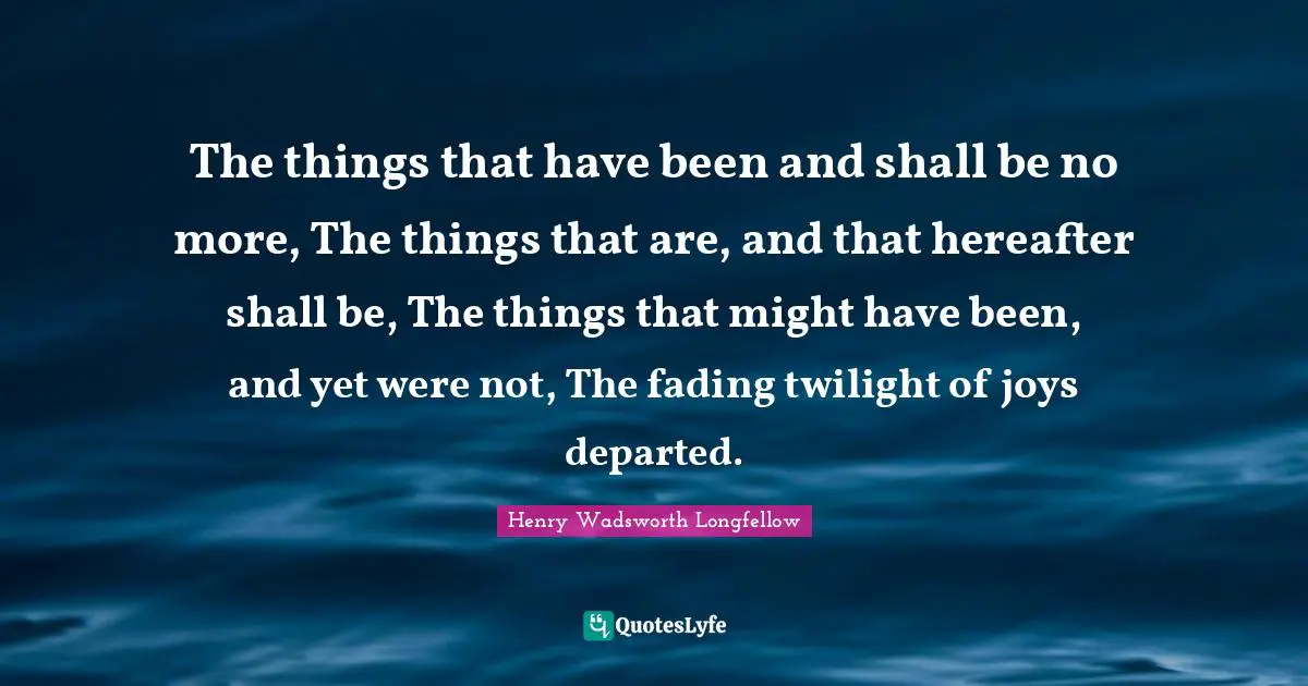 The things that have been and shall be no more, The things that are, and that hereafter shall be, The things that might have been, and yet were not, The fading twilight of joys departed.