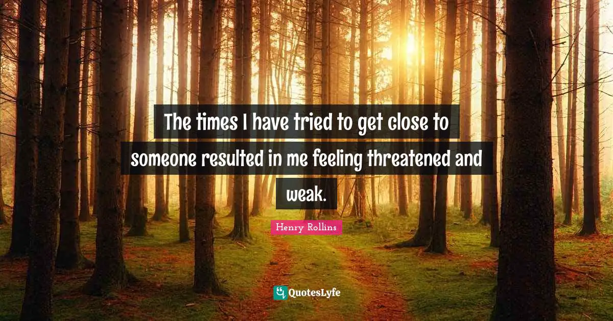 The times I have tried to get close to someone resulted in me feeling threatened and weak.