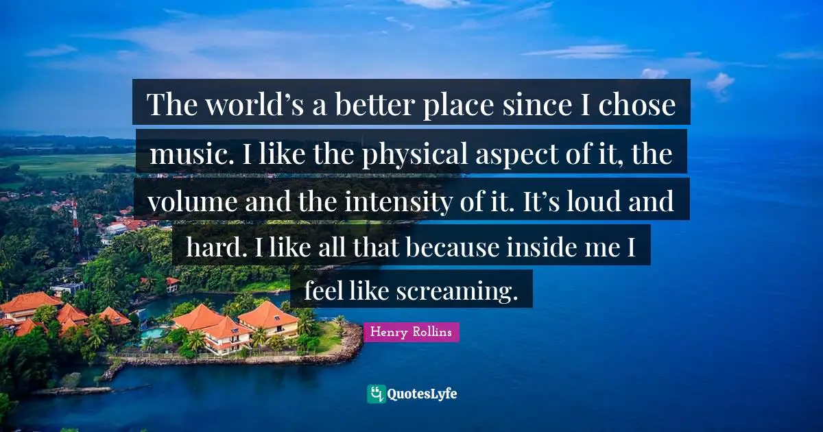 The world’s a better place since I chose music. I like the physical aspect of it, the volume and the intensity of it. It’s loud and hard. I like all that because inside me I feel like screaming.