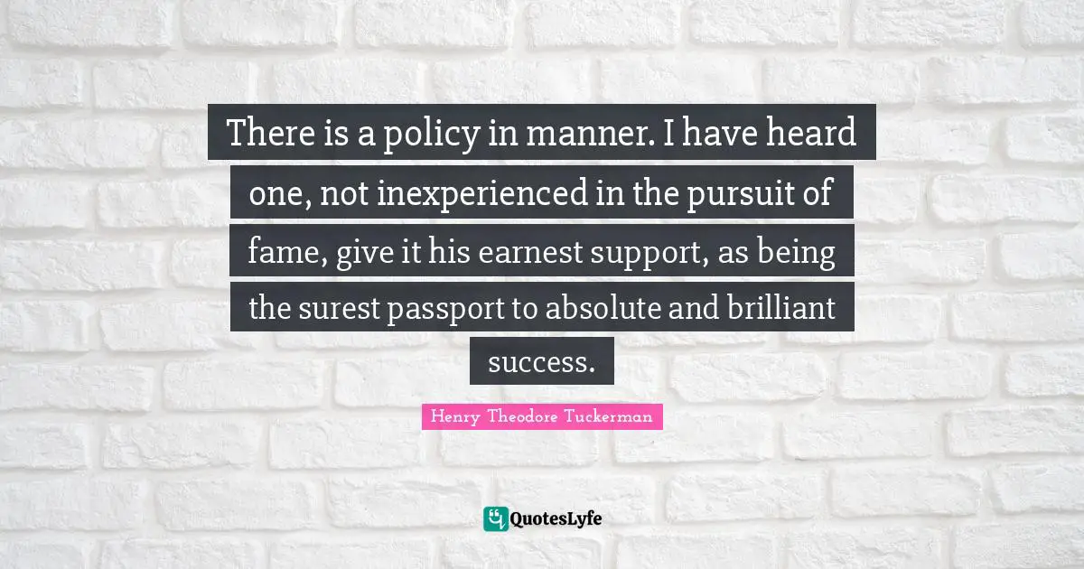 Henry Theodore Tuckerman Quotes: "There is a policy in manner. I have heard one, not inexperienced in the pursuit of fame, give it his earnest support, as being the surest passport to absolute and brilliant success."