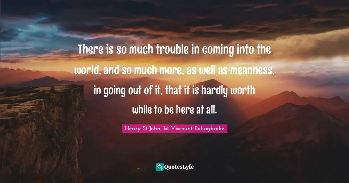 There is so much trouble in coming into the world, and so much more, as well as meanness, in going out of it, that it is hardly worth while to be here at all.