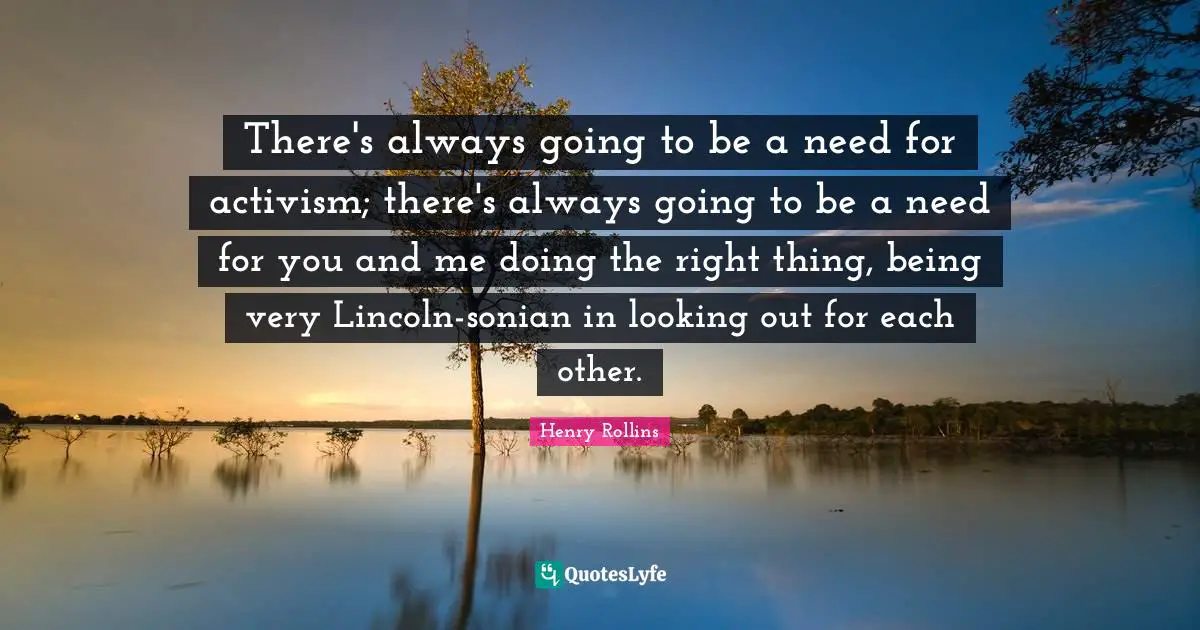 There's always going to be a need for activism; there's always going to be a need for you and me doing the right thing, being very Lincoln-sonian in looking out for each other.