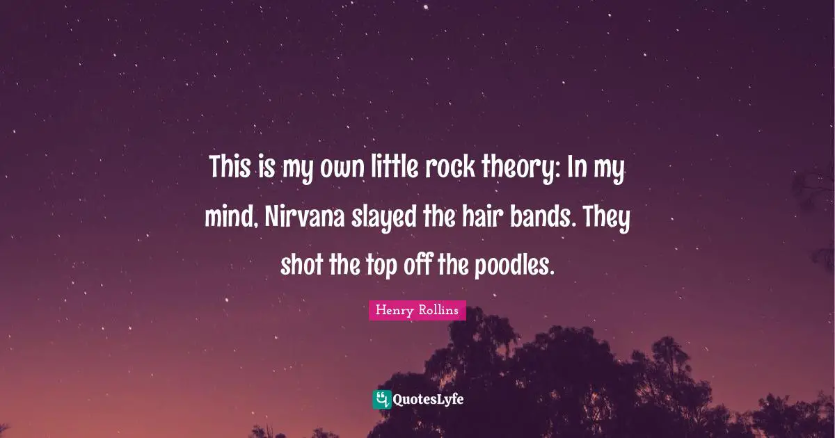 This is my own little rock theory: In my mind, Nirvana slayed the hair bands. They shot the top off the poodles.