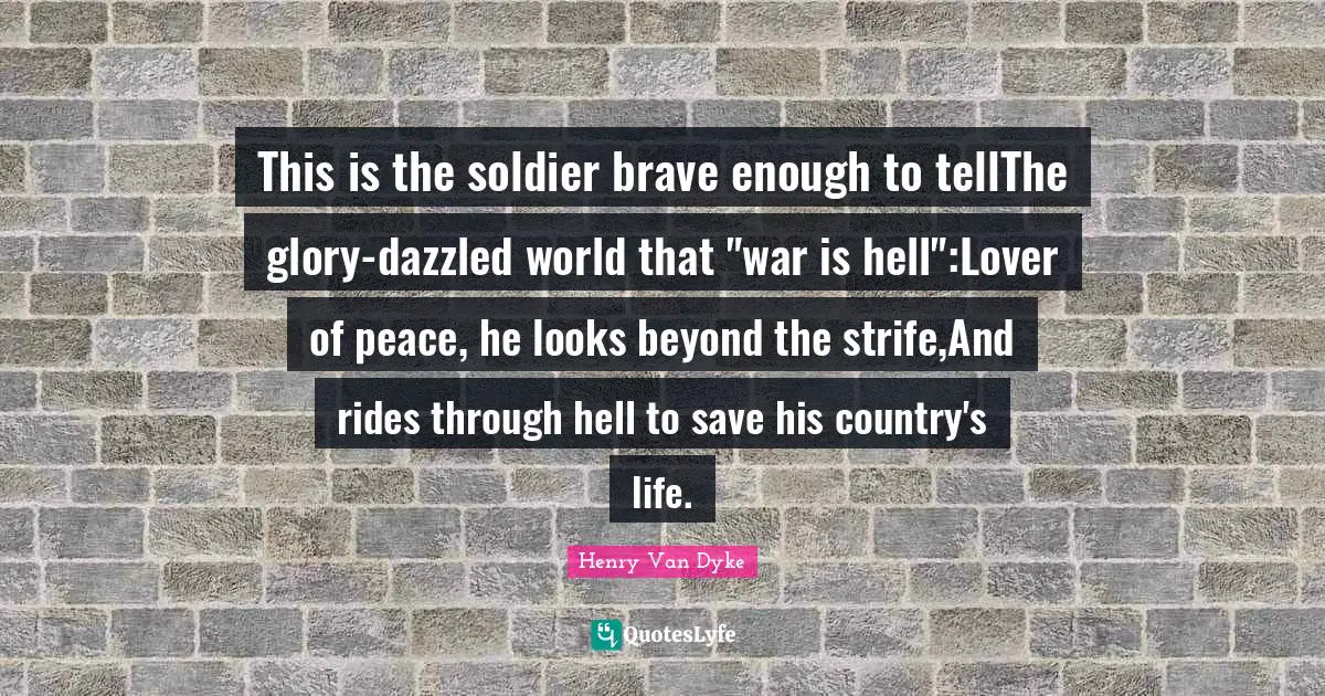 Henry Van Dyke Quotes: "This is the soldier brave enough to tellThe glory-dazzled world that "war is hell":Lover of peace, he looks beyond the strife,And rides through hell to save his country's life."