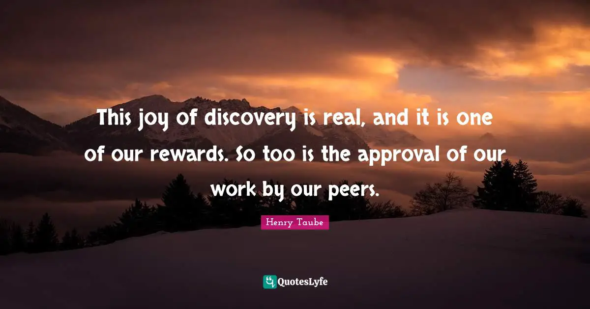This joy of discovery is real, and it is one of our rewards. So too is the approval of our work by our peers.