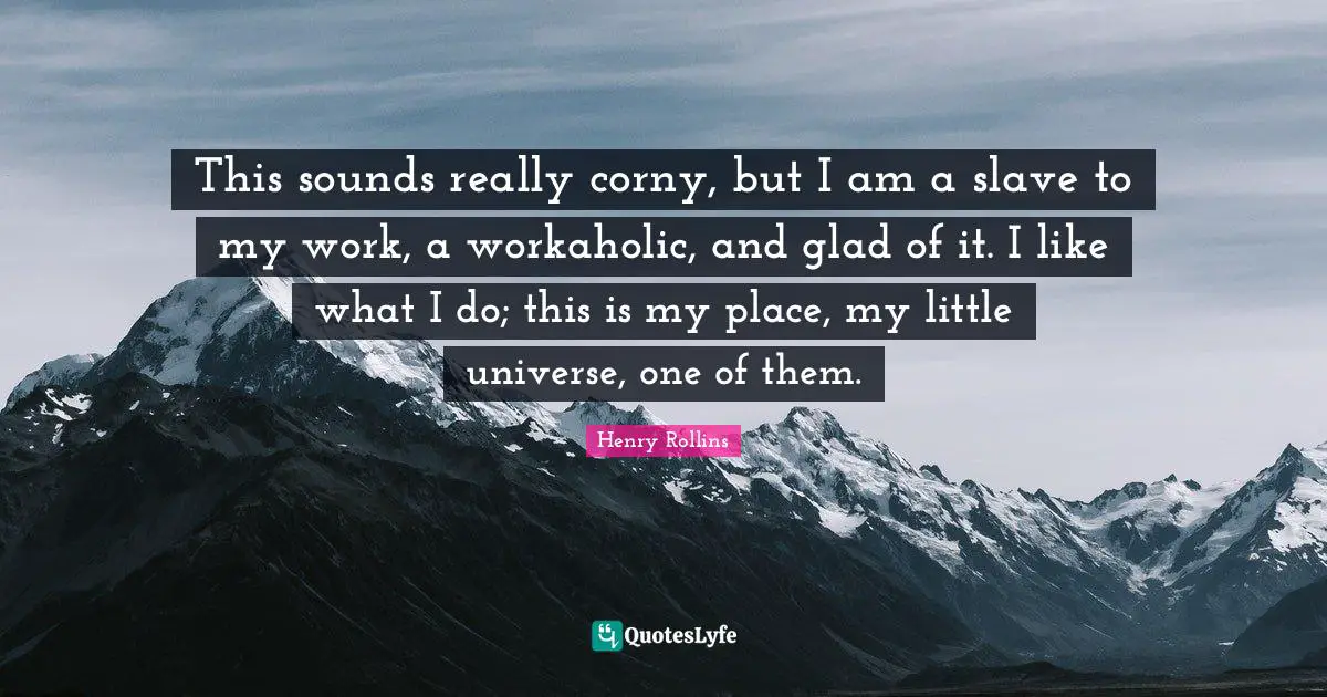 This sounds really corny, but I am a slave to my work, a workaholic, and glad of it. I like what I do; this is my place, my little universe, one of them.