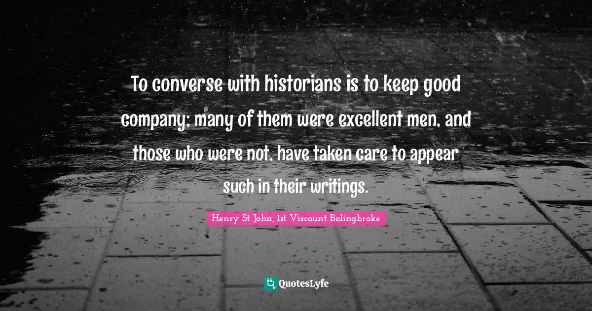 To converse with historians is to keep good company; many of them were excellent men, and those who were not, have taken care to appear such in their writings.